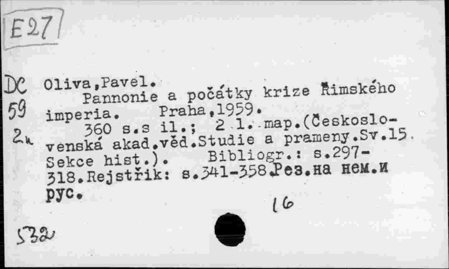 ﻿Oliva»Pavel. ,	-	, ..
Pannonie a pocatky krize Rimskeno imperia. Praha.1959»
360 s.s il.; 2 1.-map.(ceskoslo-venska akad.vêd.Studie a prameny.Sv.15. Sekce hist.). Bibliogr.: s.297-318.Rejstrik: s.341-358«Рез.на нем.И РУ0*
I